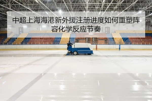 中超上海海港新外援注册进度如何重塑阵容化学反应节奏